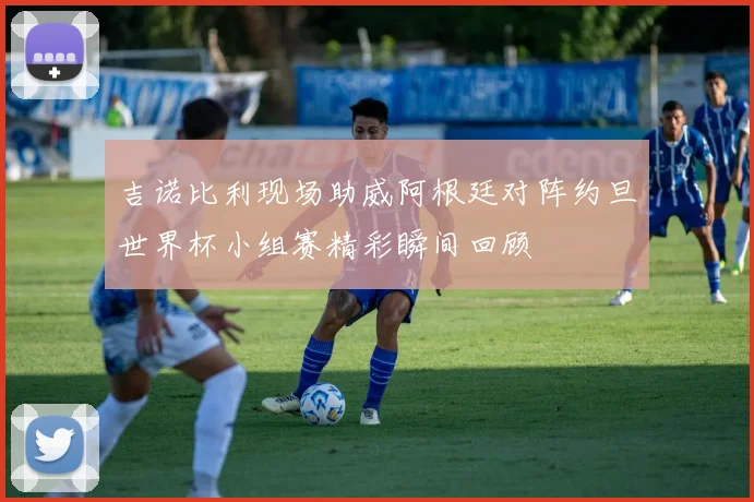 吉诺比利现场助威阿根廷对阵约旦世界杯小组赛精彩瞬间回顾