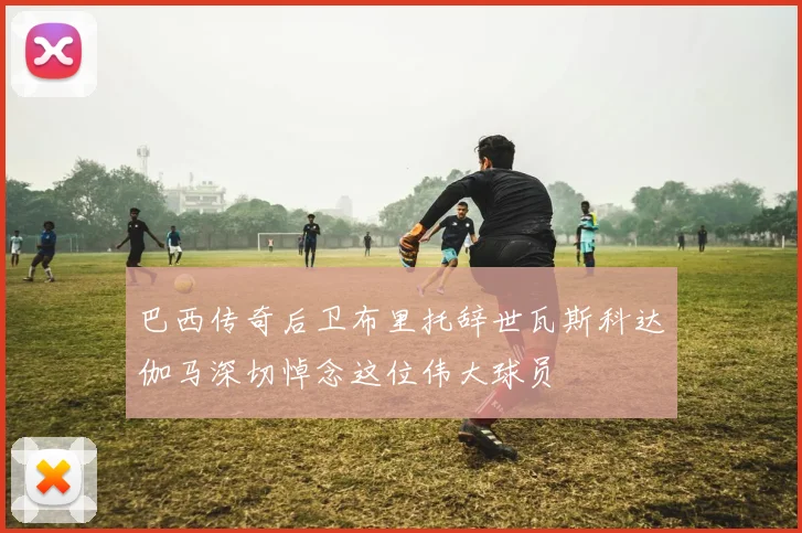 巴西传奇后卫布里托辞世瓦斯科达伽马深切悼念这位伟大球员
