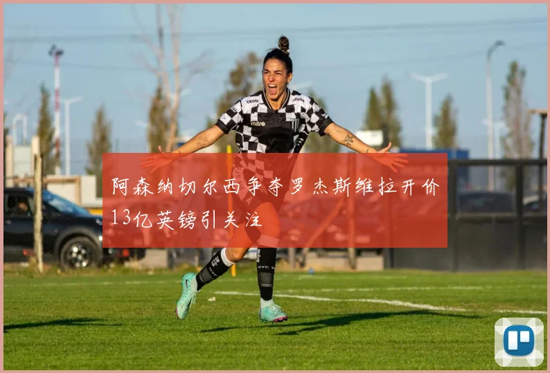 阿森纳切尔西争夺罗杰斯维拉开价13亿英镑引关注
