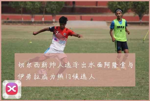 切尔西新帅人选浮出水面阿隆索与伊劳拉成为热门候选人