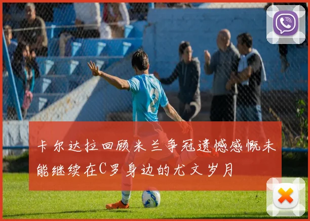 卡尔达拉回顾米兰争冠遗憾感慨未能继续在C罗身边的尤文岁月