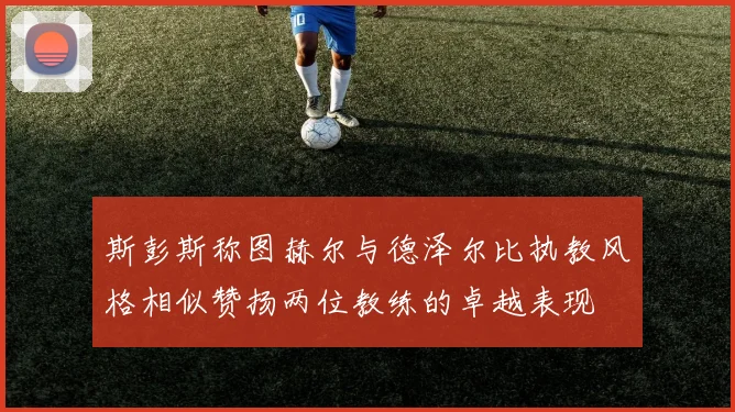 斯彭斯称图赫尔与德泽尔比执教风格相似赞扬两位教练的卓越表现