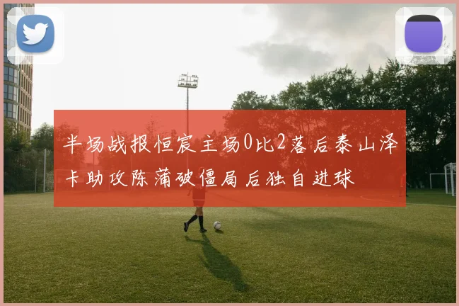 半场战报恒宸主场0比2落后泰山泽卡助攻陈蒲破僵局后独自进球